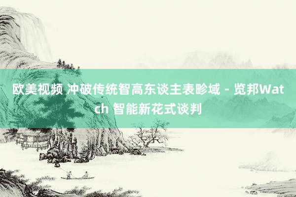欧美视频 冲破传统智高东谈主表畛域 - 览邦Watch 智能新花式谈判