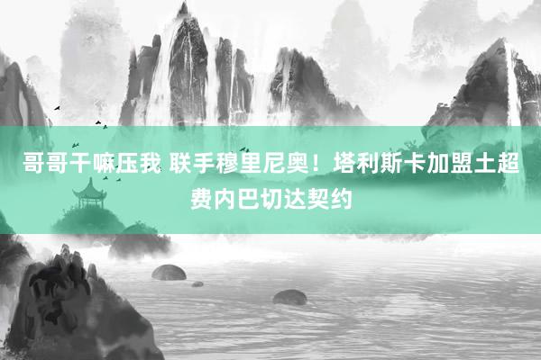 哥哥干嘛压我 联手穆里尼奥！塔利斯卡加盟土超费内巴切达契约
