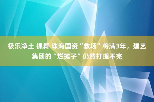 极乐净土 裸舞 珠海国资“救场”将满3年，建艺集团的“烂摊子”仍然打理不完