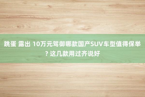 跳蛋 露出 10万元驾御哪款国产SUV车型值得保举? 这几款用过齐说好