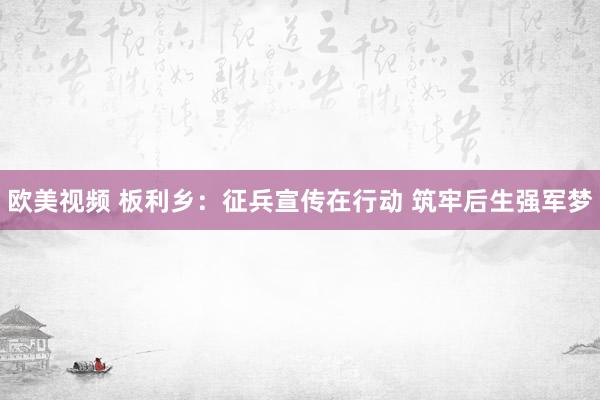 欧美视频 板利乡：征兵宣传在行动 筑牢后生强军梦