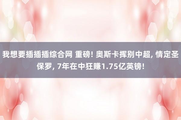 我想要插插插综合网 重磅! 奥斯卡挥别中超， 情定圣保罗， 7年在中狂赚1.75亿英镑!
