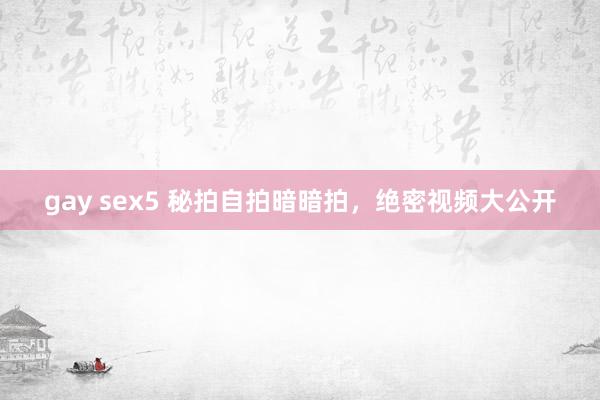 gay sex5 秘拍自拍暗暗拍，绝密视频大公开