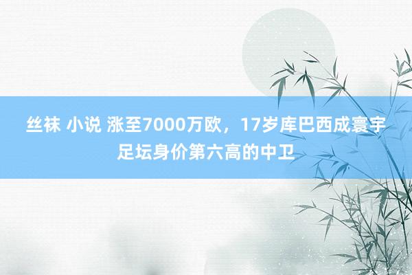 丝袜 小说 涨至7000万欧，17岁库巴西成寰宇足坛身价第六高的中卫