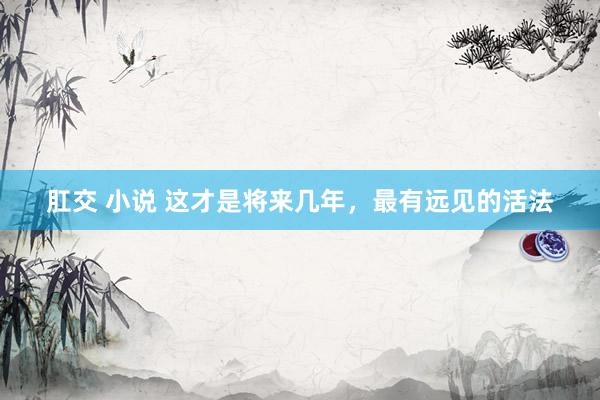 肛交 小说 这才是将来几年，最有远见的活法