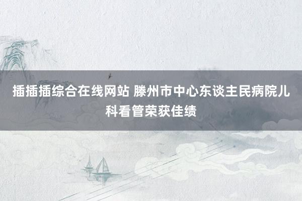 插插插综合在线网站 滕州市中心东谈主民病院儿科看管荣获佳绩