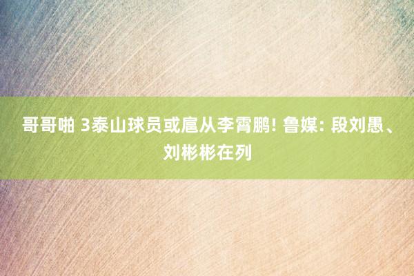 哥哥啪 3泰山球员或扈从李霄鹏! 鲁媒: 段刘愚、刘彬彬在列