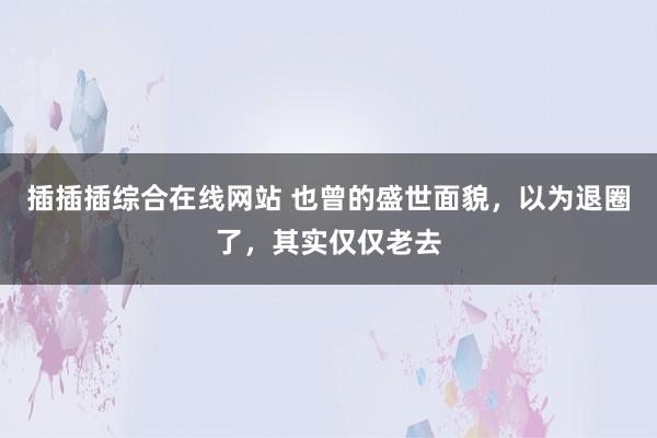 插插插综合在线网站 也曾的盛世面貌，以为退圈了，其实仅仅老去