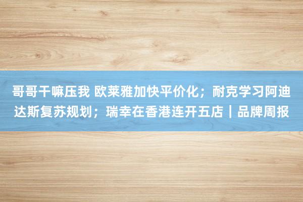 哥哥干嘛压我 欧莱雅加快平价化；耐克学习阿迪达斯复苏规划；瑞幸在香港连开五店｜品牌周报