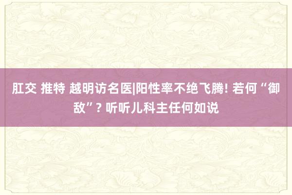 肛交 推特 越明访名医|阳性率不绝飞腾! 若何“御敌”? 听听儿科主任何如说