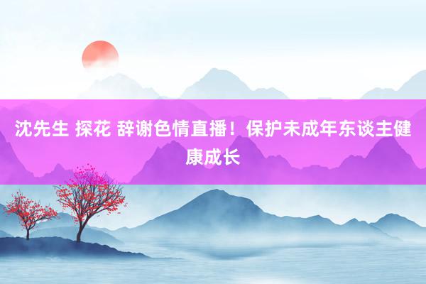沈先生 探花 辞谢色情直播！保护未成年东谈主健康成长