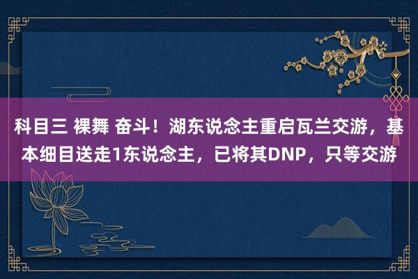 科目三 裸舞 奋斗！湖东说念主重启瓦兰交游，基本细目送走1东说念主，已将其DNP，只等交游