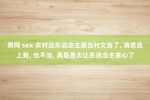 男同 sex 农村没东说念主愿当村文告了， 淌若选上我， 也不当， 真是是太让东说念主寒心了