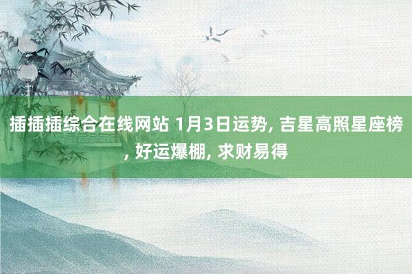 插插插综合在线网站 1月3日运势， 吉星高照星座榜， 好运爆棚， 求财易得