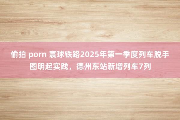 偷拍 porn 寰球铁路2025年第一季度列车脱手图明起实践，德州东站新增列车7列