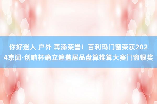 你好迷人 户外 再添荣誉！百利玛门窗荣获2024京闻·创响杯确立遮盖居品盘算推算大赛门窗银奖