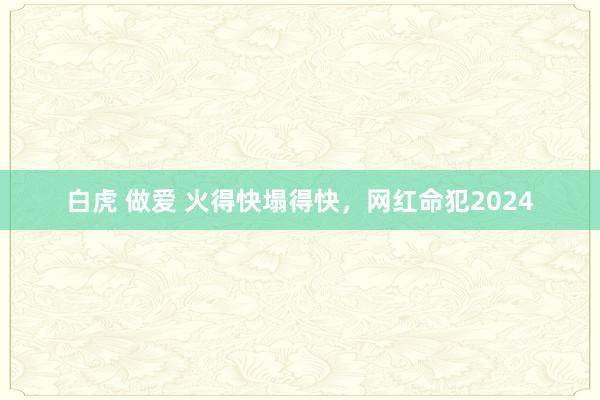 白虎 做爱 火得快塌得快，网红命犯2024