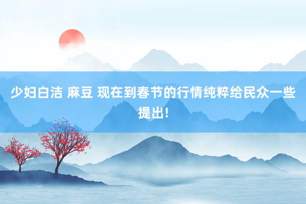 少妇白洁 麻豆 现在到春节的行情纯粹给民众一些提出!