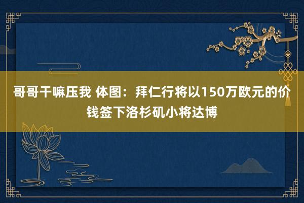 哥哥干嘛压我 体图:拜仁行将以150万欧元的价钱签下洛杉矶小将达博