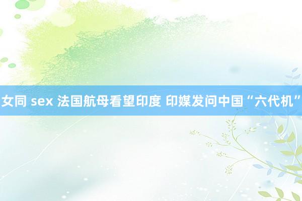 女同 sex 法国航母看望印度 印媒发问中国“六代机”