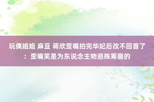 玩偶姐姐 麻豆 蒋欣歪嘴拍完华妃后改不回首了：歪嘴笑是为东说念主物迥殊筹画的