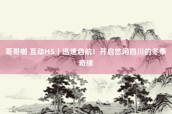 哥哥啪 互动H5｜迅速启航！开启悠闲四川的冬季奇缘