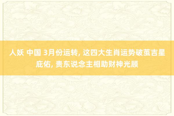 人妖 中国 3月份运转， 这四大生肖运势破茧吉星庇佑， 贵东说念主相助财神光顾