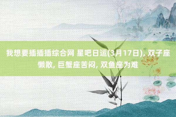 我想要插插插综合网 星吧日运(3月17日)， 双子座懒散， 巨蟹座苦闷， 双鱼座为难