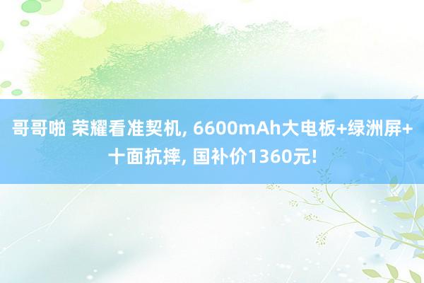 哥哥啪 荣耀看准契机， 6600mAh大电板+绿洲屏+十面抗摔， 国补价1360元!