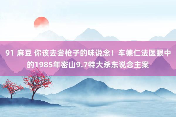 91 麻豆 你该去尝枪子的味说念！车德仁法医眼中的1985年密山9.7特大杀东说念主案