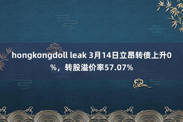 hongkongdoll leak 3月14日立昂转债上升0%，转股溢价率57.07%