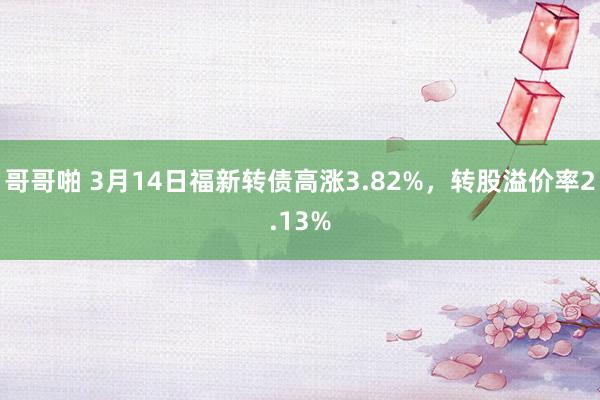 哥哥啪 3月14日福新转债高涨3.82%，转股溢价率2.13%