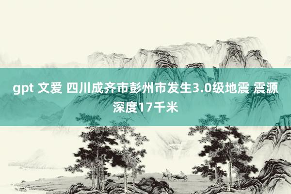 gpt 文爱 四川成齐市彭州市发生3.0级地震 震源深度17千米