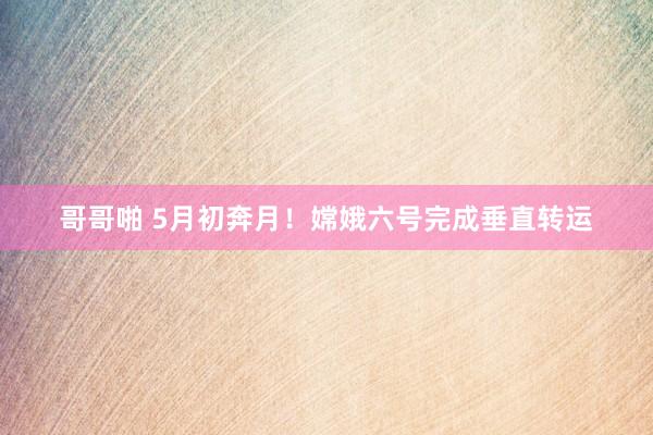 哥哥啪 5月初奔月！嫦娥六号完成垂直转运