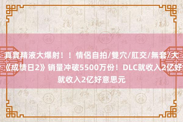 真實精液大爆射！！情侶自拍/雙穴/肛交/無套/大量噴精 《成绩日2》销量冲破5500万份！DLC就收入2亿好意思元