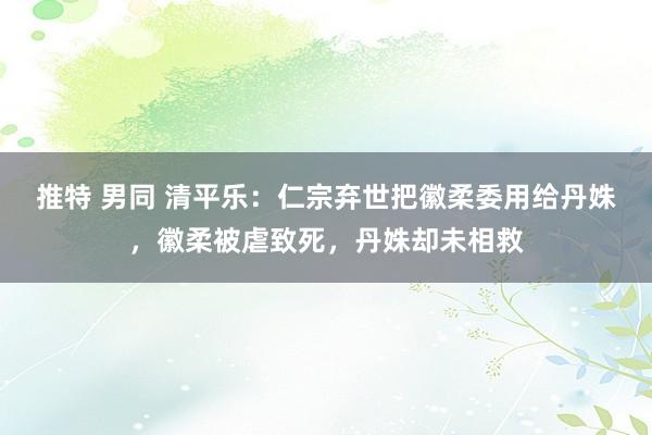 推特 男同 清平乐：仁宗弃世把徽柔委用给丹姝，徽柔被虐致死，丹姝却未相救