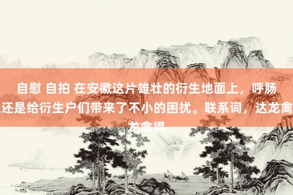 自慰 自拍 在安徽这片雄壮的衍生地面上，呼肠孤还是给衍生户们带来了不小的困扰。联系词，达龙禽得