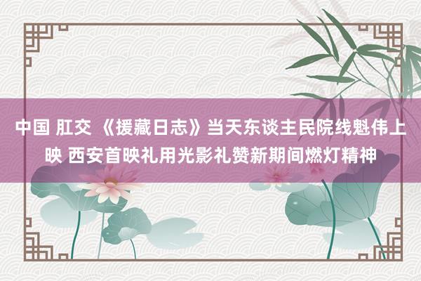中国 肛交 《援藏日志》当天东谈主民院线魁伟上映 西安首映礼用光影礼赞新期间燃灯精神