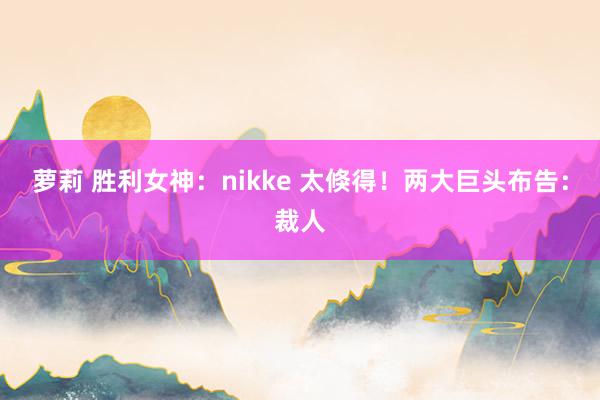 萝莉 胜利女神：nikke 太倏得！两大巨头布告：裁人