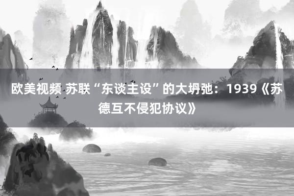 欧美视频 苏联“东谈主设”的大坍弛：1939《苏德互不侵犯协议》