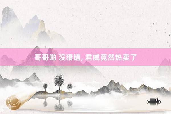 哥哥啪 没猜错， 君威竟然热卖了
