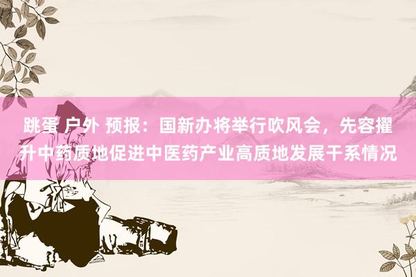 跳蛋 户外 预报：国新办将举行吹风会，先容擢升中药质地促进中医药产业高质地发展干系情况