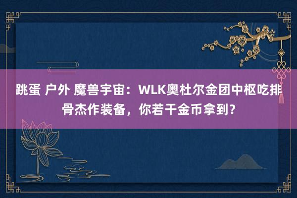 跳蛋 户外 魔兽宇宙：WLK奥杜尔金团中枢吃排骨杰作装备，你若干金币拿到？