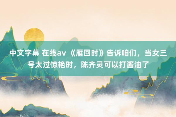 中文字幕 在线av 《雁回时》告诉咱们，当女三号太过惊艳时，陈齐灵可以打酱油了