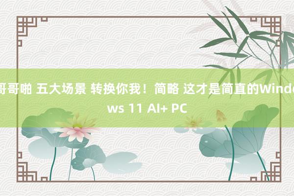 哥哥啪 五大场景 转换你我！简略 这才是简直的Windows 11 AI+ PC