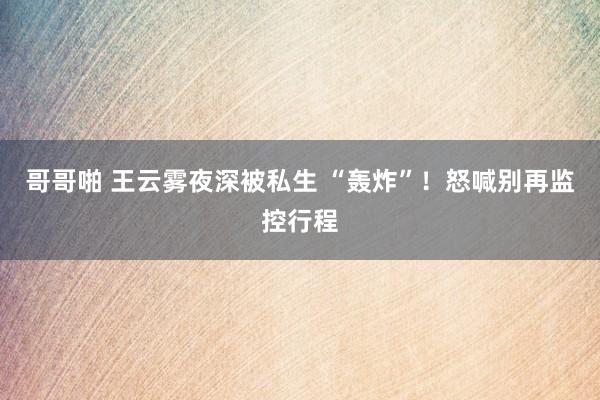 哥哥啪 王云雾夜深被私生 “轰炸”！怒喊别再监控行程