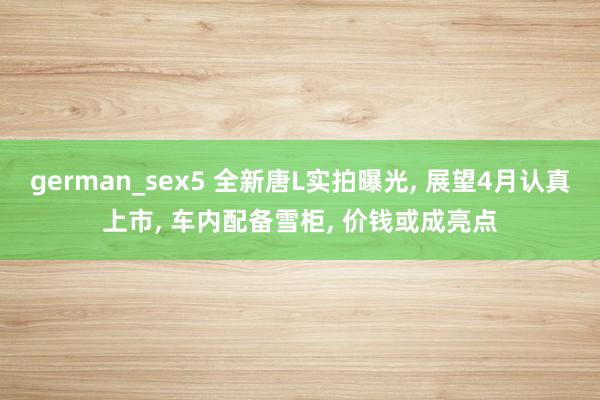 german_sex5 全新唐L实拍曝光， 展望4月认真上市， 车内配备雪柜， 价钱或成亮点