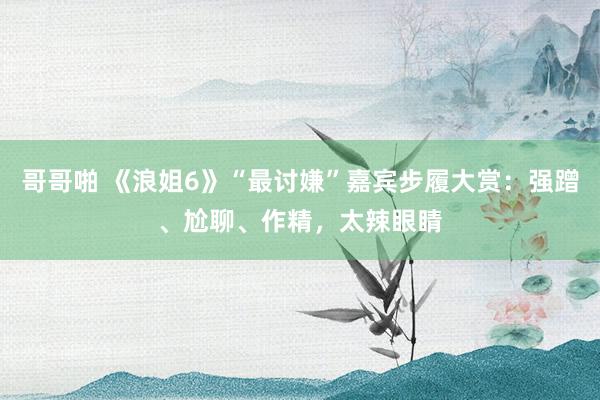 哥哥啪 《浪姐6》“最讨嫌”嘉宾步履大赏：强蹭、尬聊、作精，太辣眼睛