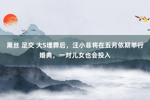 黑丝 足交 大S埋葬后，汪小菲将在五月依期举行婚典，一对儿女也会投入