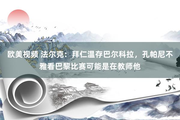 欧美视频 法尔克：拜仁温存巴尔科拉，孔帕尼不雅看巴黎比赛可能是在教师他